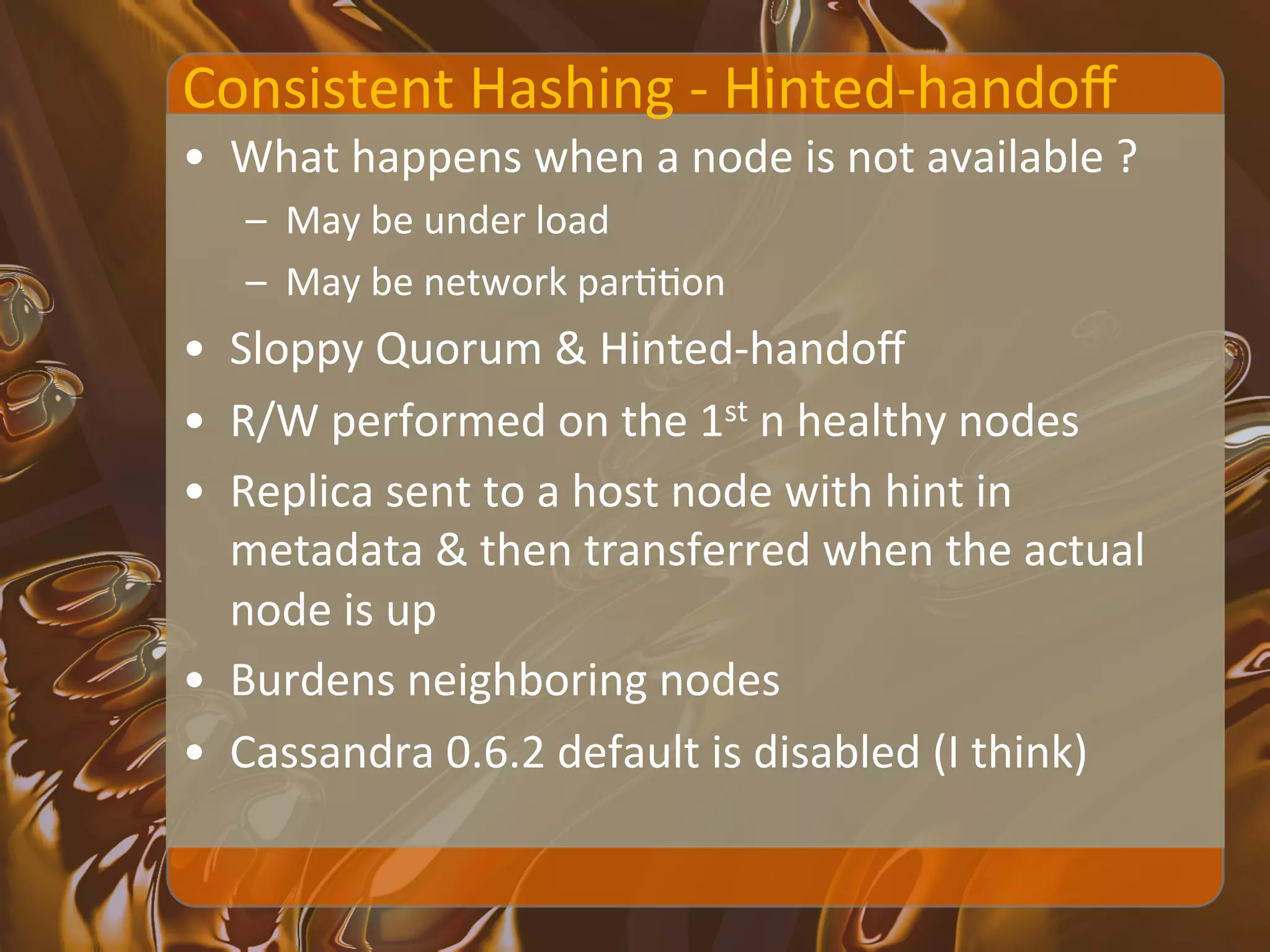 Consistent	
  Hashing	
  -­‐	
  Hinted-­‐handoﬀ	
  
•  What	
  happens	
  when	
  a	
  node	
  is	
  not	
  available	
  ?	
  
    –  May	
  be	
  under	
  load	
  
    –  May	
  be	
  network	
  parXXon	
  
•  Sloppy	
  Quorum	
  &	
  Hinted-­‐handoﬀ	
  
•  R/W	
  performed	
  on	
  the	
  1st	
  n	
  healthy	
  nodes	
  
•  Replica	
  sent	
  to	
  a	
  host	
  node	
  with	
  hint	
  in	
  
   metadata	
  &	
  then	
  transferred	
  when	
  the	
  actual	
  
   node	
  is	
  up	
  
•  Burdens	
  neighboring	
  nodes	
  
•  Cassandra	
  0.6.2	
  default	
  is	
  disabled	
  (I	
  think)	
  
 
