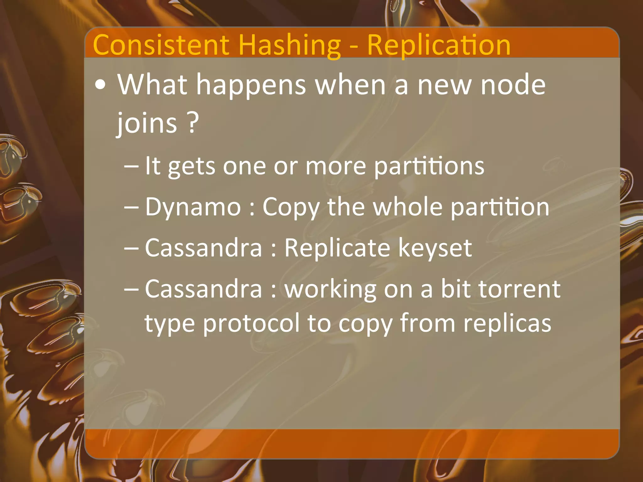 Consistent	
  Hashing	
  -­‐	
  ReplicaXon	
  
•  What	
  happens	
  when	
  a	
  new	
  node	
  
   joins	
  ?	
  
   – It	
  gets	
  one	
  or	
  more	
  parXXons	
  
   – Dynamo	
  :	
  Copy	
  the	
  whole	
  parXXon	
  
   – Cassandra	
  :	
  Replicate	
  keyset	
  
   – Cassandra	
  :	
  working	
  on	
  a	
  bit	
  torrent	
  
     type	
  protocol	
  to	
  copy	
  from	
  replicas	
  
 