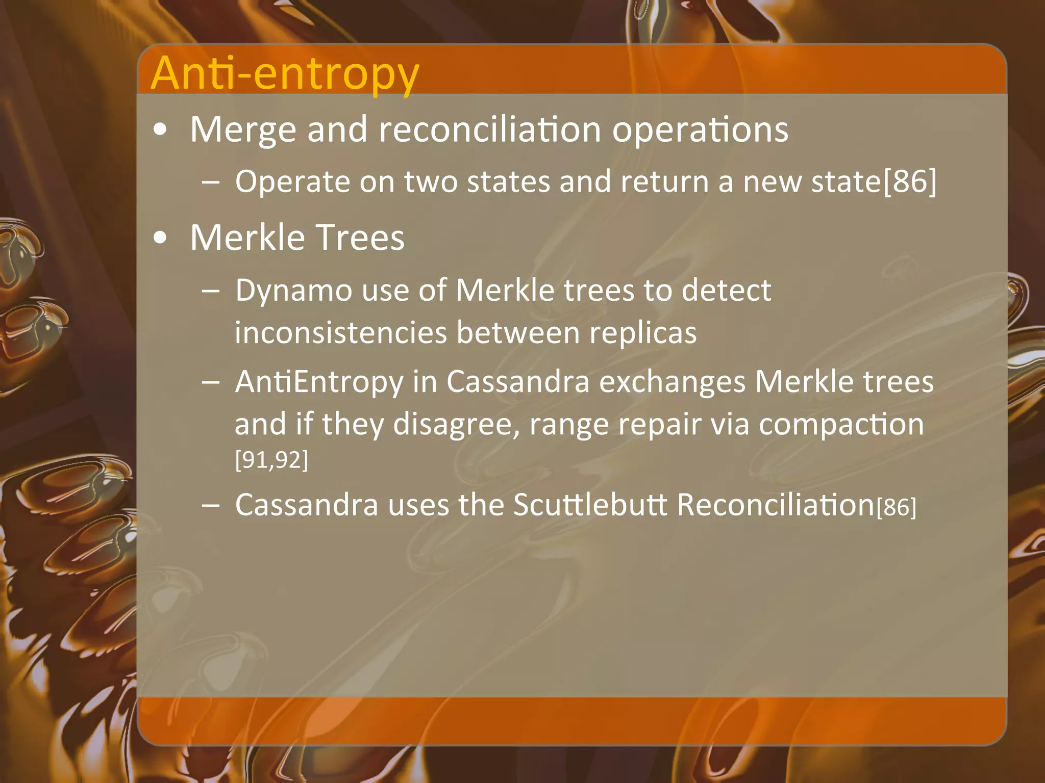 AnX-­‐entropy	
  
•  Merge	
  and	
  reconciliaXon	
  operaXons	
  
    –  Operate	
  on	
  two	
  states	
  and	
  return	
  a	
  new	
  state[86]	
  
•  Merkle	
  Trees	
  
    –  Dynamo	
  use	
  of	
  Merkle	
  trees	
  to	
  detect	
  
       inconsistencies	
  between	
  replicas	
  
    –  AnXEntropy	
  in	
  Cassandra	
  exchanges	
  Merkle	
  trees	
  
       and	
  if	
  they	
  disagree,	
  range	
  repair	
  via	
  compacXon
       [91,92]	
  
    –  Cassandra	
  uses	
  the	
  ScuIlebuI	
  ReconciliaXon[86]	
  
 