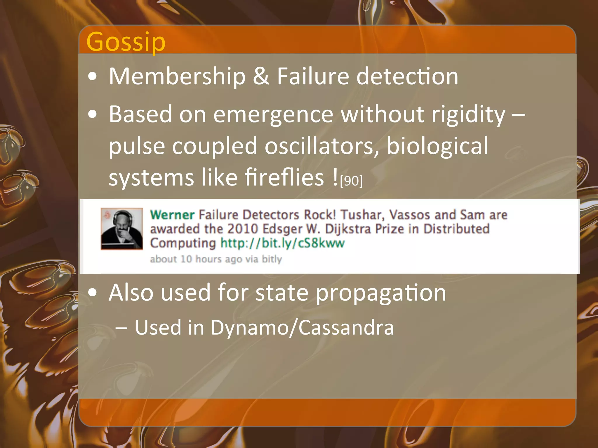 Gossip	
  
•  Membership	
  &	
  Failure	
  detecXon	
  
•  Based	
  on	
  emergence	
  without	
  rigidity	
  –	
  
   pulse	
  coupled	
  oscillators,	
  biological	
  
   systems	
  like	
  ﬁreﬂies	
  ![90]	
  



•  Also	
  used	
  for	
  state	
  propagaXon	
  
   –  Used	
  in	
  Dynamo/Cassandra	
  
 