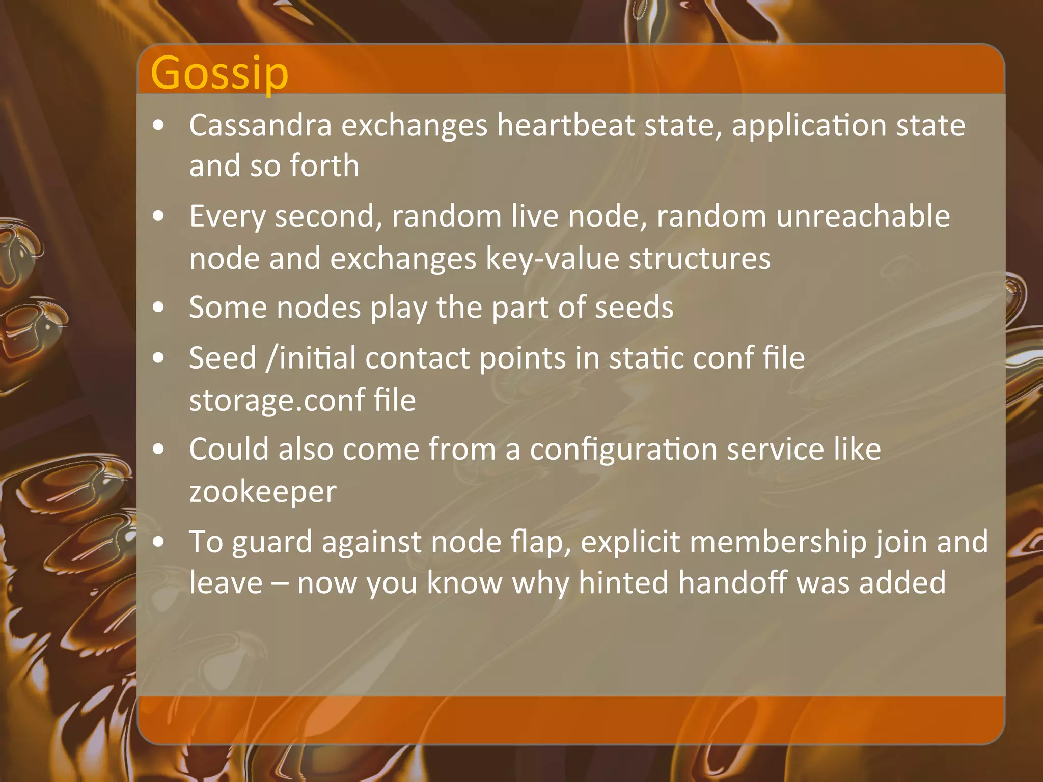 Gossip	
  
•  Cassandra	
  exchanges	
  heartbeat	
  state,	
  applicaXon	
  state	
  
   and	
  so	
  forth	
  
•  Every	
  second,	
  random	
  live	
  node,	
  random	
  unreachable	
  
   node	
  and	
  exchanges	
  key-­‐value	
  structures	
  
•  Some	
  nodes	
  play	
  the	
  part	
  of	
  seeds	
  
•  Seed	
  /iniXal	
  contact	
  points	
  in	
  staXc	
  conf	
  ﬁle	
  
   storage.conf	
  ﬁle	
  
•  Could	
  also	
  come	
  from	
  a	
  conﬁguraXon	
  service	
  like	
  
   zookeeper	
  
•  To	
  guard	
  against	
  node	
  ﬂap,	
  explicit	
  membership	
  join	
  and	
  
   leave	
  –	
  now	
  you	
  know	
  why	
  hinted	
  handoﬀ	
  was	
  added	
  	
  
 