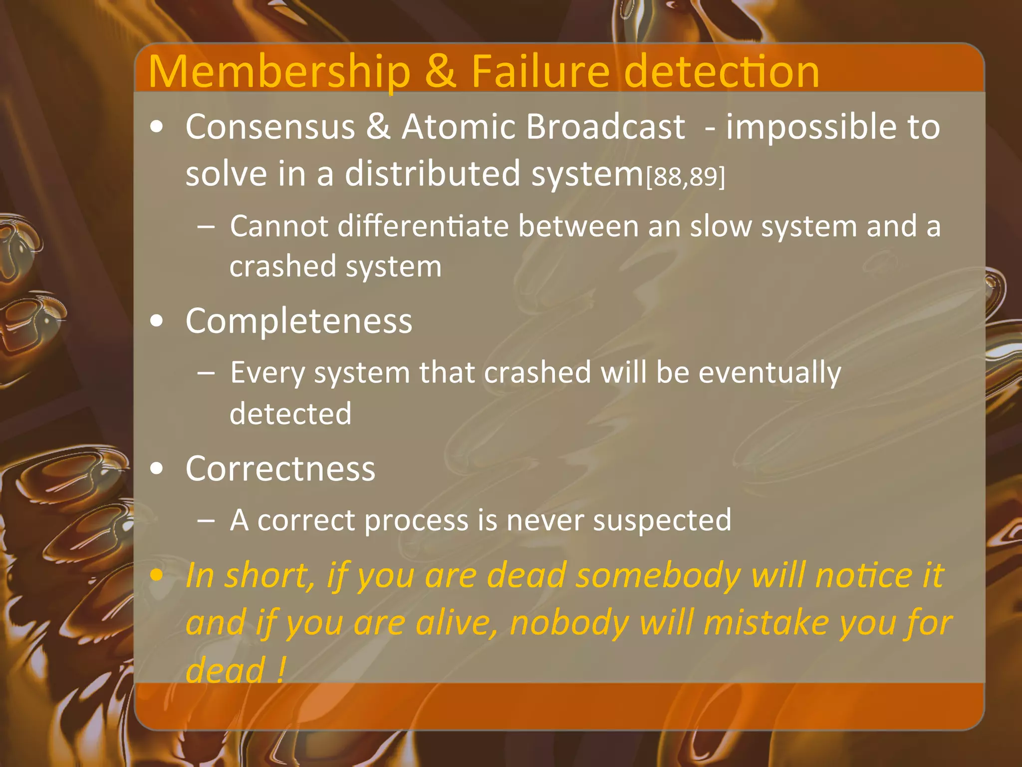 Membership	
  &	
  Failure	
  detecXon	
  
•  Consensus	
  &	
  Atomic	
  Broadcast	
  	
  -­‐	
  impossible	
  to	
  
   solve	
  in	
  a	
  distributed	
  system[88,89]	
  
     –  Cannot	
  diﬀerenXate	
  between	
  an	
  slow	
  system	
  and	
  a	
  
        crashed	
  system	
  	
  
•  Completeness	
  
     –  Every	
  system	
  that	
  crashed	
  will	
  be	
  eventually	
  
        detected	
  
•  Correctness	
  
     –  A	
  correct	
  process	
  is	
  never	
  suspected	
  
•  In	
  short,	
  if	
  you	
  are	
  dead	
  somebody	
  will	
  no<ce	
  it	
  
   and	
  if	
  you	
  are	
  alive,	
  nobody	
  will	
  mistake	
  you	
  for	
  
   dead	
  !	
  
 