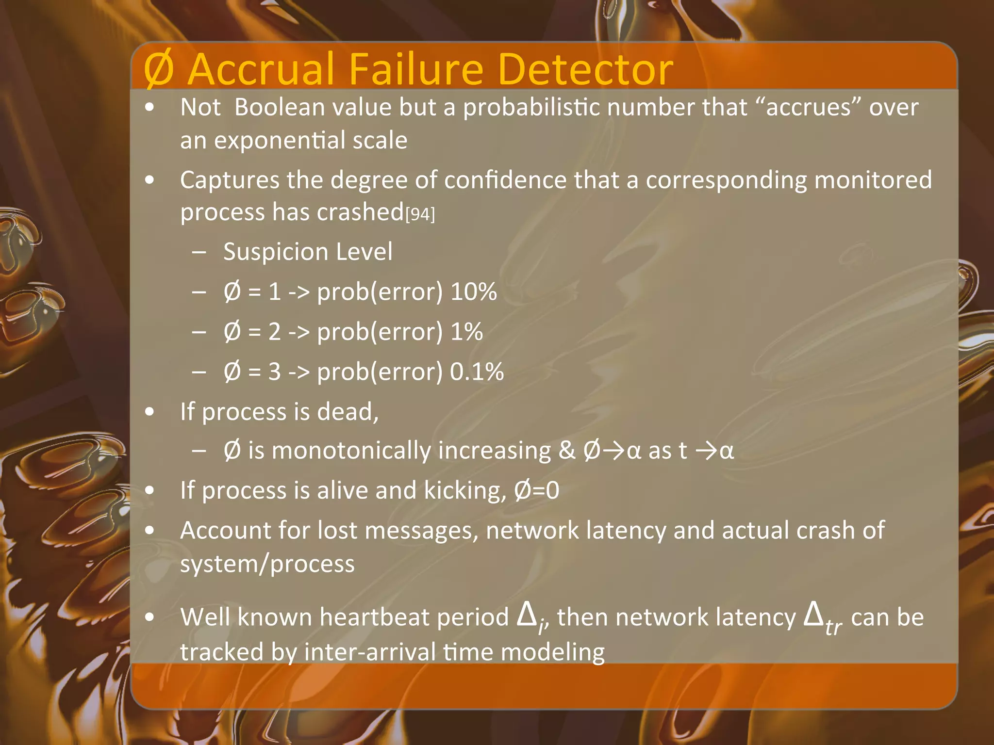 Ø	
  Accrual	
  Failure	
  Detector	
  
•  Not	
  	
  Boolean	
  value	
  but	
  a	
  probabilisXc	
  number	
  that	
  “accrues”	
  over	
  
   an	
  exponenXal	
  scale	
  
•  Captures	
  the	
  degree	
  of	
  conﬁdence	
  that	
  a	
  corresponding	
  monitored	
  
   process	
  has	
  crashed[94]	
  
     –  Suspicion	
  Level	
  
     –  Ø	
  =	
  1	
  -­‐>	
  prob(error)	
  10%	
  
     –  Ø	
  =	
  2	
  -­‐>	
  prob(error)	
  1%	
  
     –  Ø	
  =	
  3	
  -­‐>	
  prob(error)	
  0.1%	
  
•  If	
  process	
  is	
  dead,	
  	
  
     –  Ø	
  is	
  monotonically	
  increasing	
  &	
  Ø→α	
  as	
  t	
  →α	
  
•  If	
  process	
  is	
  alive	
  and	
  kicking,	
  Ø=0	
  
•  Account	
  for	
  lost	
  messages,	
  network	
  latency	
  and	
  actual	
  crash	
  of	
  
   system/process	
  
•  Well	
  known	
  heartbeat	
  period	
  Δi,	
  then	
  network	
  latency	
  Δtr	
  can	
  be	
  
   tracked	
  by	
  inter-­‐arrival	
  Xme	
  modeling	
  
 