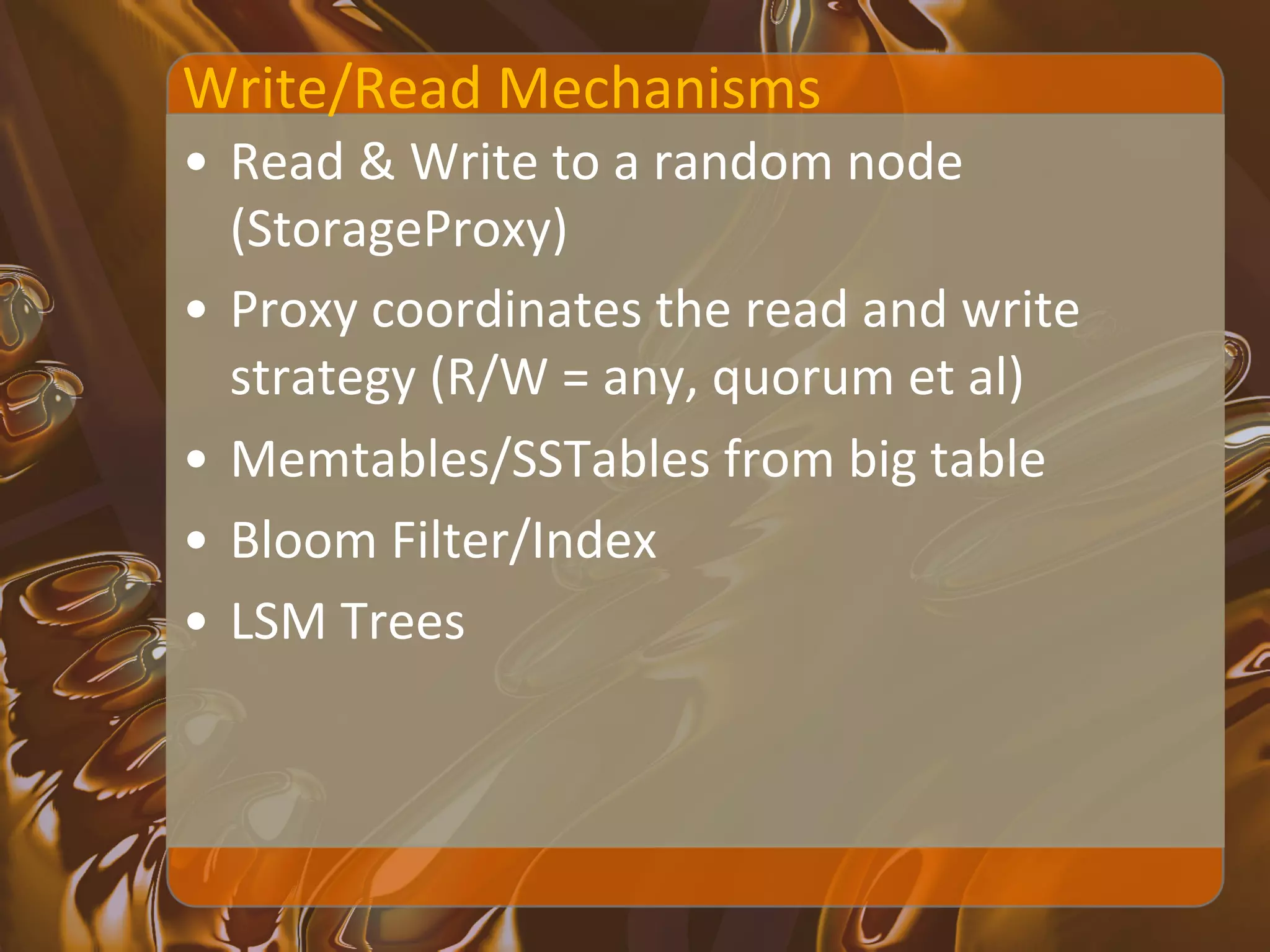 Write/Read	
  Mechanisms	
  
•  Read	
  &	
  Write	
  to	
  a	
  random	
  node	
  
   (StorageProxy)	
  
•  Proxy	
  coordinates	
  the	
  read	
  and	
  write	
  
   strategy	
  (R/W	
  =	
  any,	
  quorum	
  et	
  al)	
  
•  Memtables/SSTables	
  from	
  big	
  table	
  
•  Bloom	
  Filter/Index	
  
•  LSM	
  Trees	
  
 