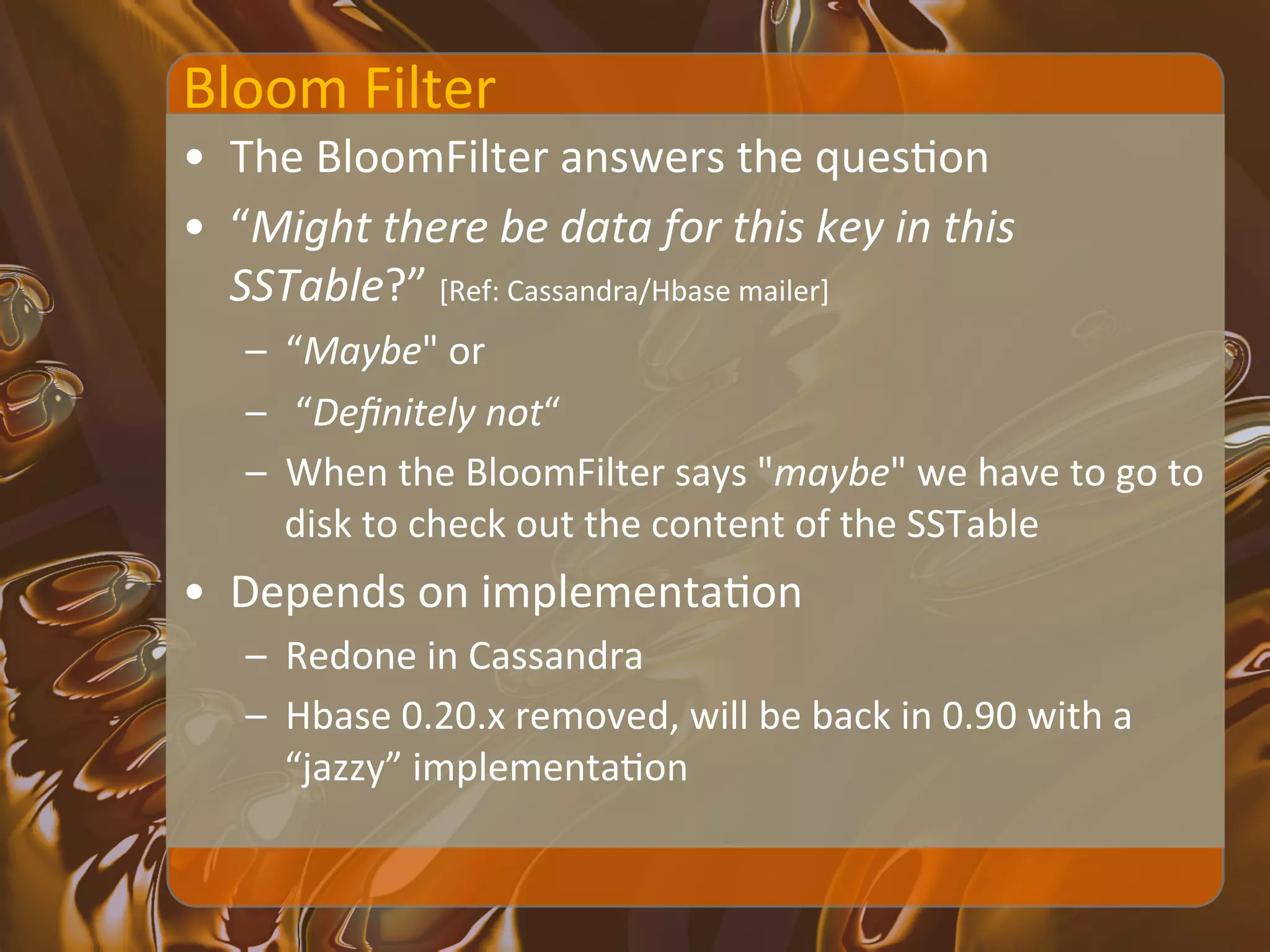 Bloom	
  Filter	
  
•  The	
  BloomFilter	
  answers	
  the	
  quesXon	
  	
  
•  “Might	
  there	
  be	
  data	
  for	
  this	
  key	
  in	
  this	
  
   SSTable?”	
  [Ref:	
  Cassandra/Hbase	
  mailer]	
  
     –  “Maybe"	
  or	
  
     –  	
  “Deﬁnitely	
  not“	
  
     –  When	
  the	
  BloomFilter	
  says	
  "maybe"	
  we	
  have	
  to	
  go	
  to	
  
        disk	
  to	
  check	
  out	
  the	
  content	
  of	
  the	
  SSTable	
  
•  Depends	
  on	
  implementaXon	
  
     –  Redone	
  in	
  Cassandra	
  
     –  Hbase	
  0.20.x	
  removed,	
  will	
  be	
  back	
  in	
  0.90	
  with	
  a	
  
        “jazzy”	
  implementaXon	
  
 