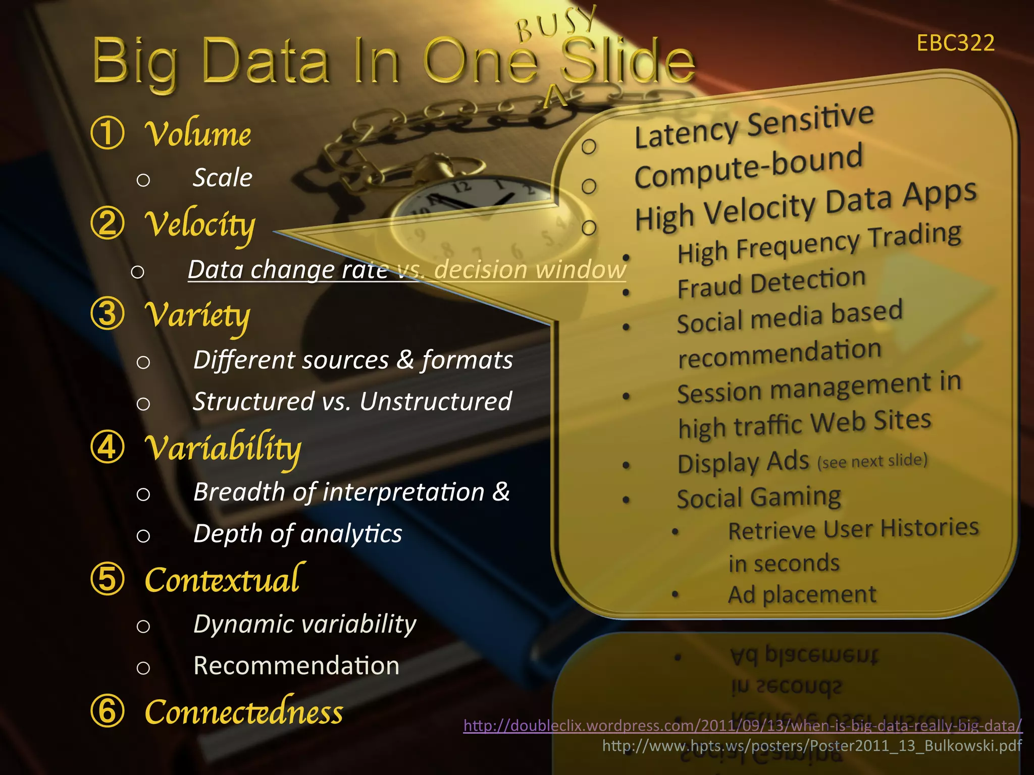 EBC322	
  


  Volume	

o    Scale	
  
  Velocity	

o    Data	
  change	
  rate	
  vs.	
  decision	
  window	
  
  Variety	

o    Diﬀerent	
  sources	
  &	
  formats	
  
o    Structured	
  vs.	
  Unstructured	
  
  Variability	

o    Breadth	
  of	
  interpreta<on	
  &	
  
o    Depth	
  of	
  analy<cs	
  
  Contextual	

o    Dynamic	
  variability	
  
o    RecommendaXon	
  
  Connectedness	

                     hIp://doubleclix.wordpress.com/2011/09/13/when-­‐is-­‐big-­‐data-­‐really-­‐big-­‐data/	
  
                                                         hIp://www.hpts.ws/posters/Poster2011_13_Bulkowski.pdf	
  
 