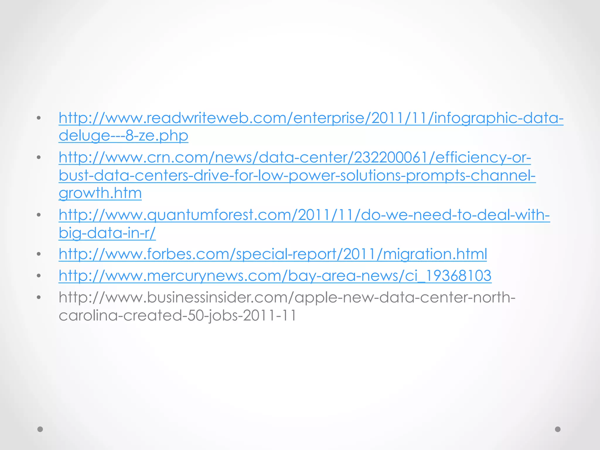 •    http://www.readwriteweb.com/enterprise/2011/11/infographic-data-
     deluge---8-ze.php
•    http://www.crn.com/news/data-center/232200061/efficiency-or-
     bust-data-centers-drive-for-low-power-solutions-prompts-channel-
     growth.htm
•    http://www.quantumforest.com/2011/11/do-we-need-to-deal-with-
     big-data-in-r/
•    http://www.forbes.com/special-report/2011/migration.html
•    http://www.mercurynews.com/bay-area-news/ci_19368103
•    http://www.businessinsider.com/apple-new-data-center-north-
     carolina-created-50-jobs-2011-11
 
