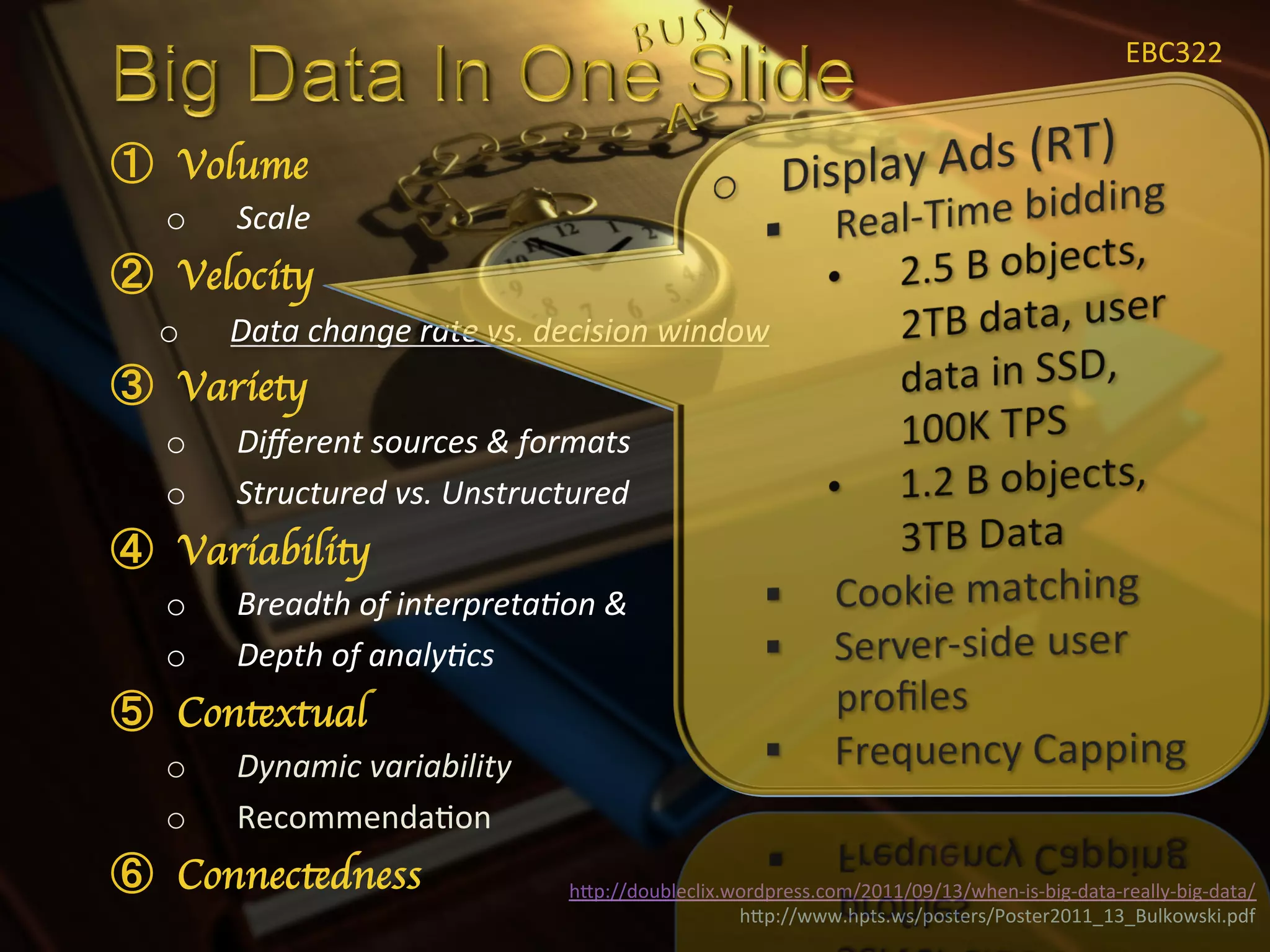 EBC322	
  


  Volume	

o    Scale	
  
  Velocity	

o    Data	
  change	
  rate	
  vs.	
  decision	
  window	
  
  Variety	

o    Diﬀerent	
  sources	
  &	
  formats	
  
o    Structured	
  vs.	
  Unstructured	
  
  Variability	

o    Breadth	
  of	
  interpreta<on	
  &	
  
o    Depth	
  of	
  analy<cs	
  
  Contextual	

o    Dynamic	
  variability	
  
o    RecommendaXon	
  
  Connectedness	

                     hIp://doubleclix.wordpress.com/2011/09/13/when-­‐is-­‐big-­‐data-­‐really-­‐big-­‐data/	
  
                                                         hIp://www.hpts.ws/posters/Poster2011_13_Bulkowski.pdf	
  
 