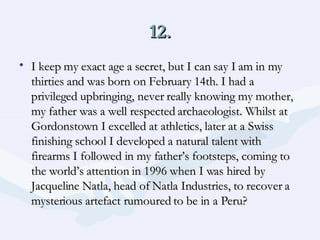 12. I keep my exact age a secret, but I can say I am in my thirties and was born on February 14th. I had a privileged upbringing, never really knowing my mother, my father was a well respected archaeologist. Whilst at Gordonstown I excelled at athletics, later at a Swiss finishing school I developed a natural talent with firearms I followed in my father’s footsteps, coming to the world’s attention in 1996 when I was hired by Jacqueline Natla, head of Natla Industries, to recover a mysterious artefact rumoured to be in a Peru?  