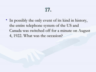 17. In possibly the only event of its kind in history, the entire telephone system of the US and Canada was switched off for a minute on August 4, 1922. What was the occasion?  
