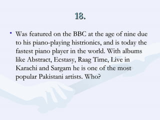 18. Was featured on the BBC at the age of nine due to his piano-playing histrionics, and is today the fastest piano player in the world. With albums like Abstract, Ecstasy, Raag Time, Live in Karachi and Sargam he is one of the most popular Pakistani artists. Who?  