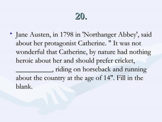 20. Jane Austen, in 1798 in 'Northanger Abbey', said about her protagonist Catherine. " It was not wonderful that Catherine, by nature had nothing heroic about her and should prefer cricket, __________, riding on horseback and running about the country at the age of 14". Fill in the blank.  