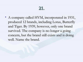 21. A company called HVM, incorporated in 1931, produced 12 brands, including Lotus, Butterfly and Tiger. By 1939, however, only one brand survived. The company is no longer a going concern, but the brand still exists and is doing well. Name the brand.  