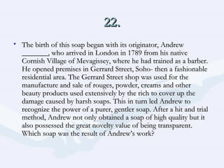 22. The birth of this soap began with its originator, Andrew _______, who arrived in London in 1789 from his native Cornish Village of Mevagissey, where he had trained as a barber. He opened premises in Gerrard Street, Soho- then a fashionable residential area. The Gerrard Street shop was used for the manufacture and sale of rouges, powder, creams and other beauty products used extensively by the rich to cover up the damage caused by harsh soaps. This in turn led Andrew to recognize the power of a purer, gentler soap. After a hit and trial method, Andrew not only obtained a soap of high quality but it also possessed the great novelty value of being transparent. Which soap was the result of Andrew’s work?  