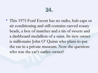 24. This 1975 Ford Escort has no radio, hub caps or air conditioning and still contains carved rosary beads, a box of matches and a tin of sweets and a dashboard medallion of a saint. Its new owner is millionaire John O’ Quinn who plans to put the car in a private museum. Now the question: who was the car’s earlier owner?  