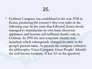 25. Goldstar Company was established in the year 1958 in Korea, producing the country’s first ever radio in the following year. In the years that followed, Korea slowly managed to manufacture its own basic electronic appliances and become self sufficient thanks only to Goldstar. In 1995 the new corporate identity was launched, which subsequently changed its name to the group’s present name. At present the company embraces the philosophy: ‘Great Company, Great People’. Identify the well known company. (Clue: It’s in the question) 