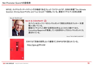 Net Promoter Score®の提唱者

  NPSは、ロイヤルティマーケティングの権威であるフレッド・ライクヘルドが、自身の著書”The Ultimate
  Question: Driving Good Profits and True Growth”で提唱している、顧客ロイヤルティを測る指標


     フレッド・ライクヘルド


                                                              元ベイン＆カンパニーのコンサルタントで現在は同社のフェロー（名誉
                                                              職）に就いている。
                                                              顧客ロイヤルティに関する研究を20年以上にわたり続けており、
                                                              Consulting Magazineが発表している世界のトップ25コンサルタントにも
                                                              選ばれている。
                                                                                           Source:”THE ULTIMATE QUESTION”




                                                  日本では「究極の質問」という書籍でこのNPSが多く語られている。
                                                      http://goo.gl/fPrmM




          Copyright © IMJ Corporation. All Rights Reserved.                                                                 10
 