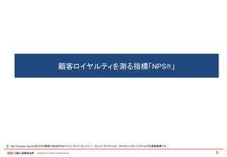 顧客ロイヤルティを測る指標「NPS®」




注： Net Promoter Score®及びその略称であるNPSはベイン・アンド・カンパニー、フレッド・ライクヘルド、サトメトリックス・システムズの登録商標です。

               Copyright © IMJ Corporation. All Rights Reserved.                      1
 