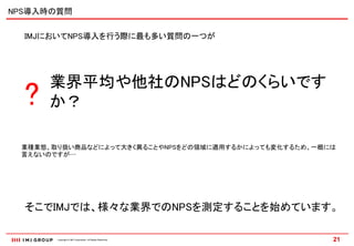 NPS導入時の質問


  IMJにおいてNPS導入を行う際に最も多い質問の一つが




      業界平均や他社のNPSはどのくらいです
  ?   か？

 業種業態、取り扱い商品などによって大きく異ることやNPSをどの領域に適用するかによっても変化するため、一概には
 言えないのですが…




  そこでIMJでは、様々な業界でのNPSを測定することを始めています。

       Copyright © IMJ Corporation. All Rights Reserved.   21
 