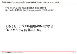 「運用指標（デジタルKPI）」と「ビジネス指標」双方を紐づけるロイヤルティ指標


  「デジタルKPI」と「ビジネス結果指標」の双方と相関する
  ロイヤルティ指標「NPS （Net Promoter Score®） 」をご紹介します。




  そもそも、デジタル領域のIMJがなぜ
  「ロイヤルティ」を語るのか。




        Copyright © IMJ Corporation. All Rights Reserved.   2
 