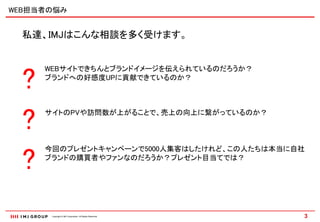 WEB担当者の悩み


  私達、IMJはこんな相談を多く受けます。




  ?
      WEBサイトできちんとブランドイメージを伝えられているのだろうか？
      ブランドへの好感度UPに貢献できているのか？




  ?   サイトのPVや訪問数が上がることで、売上の向上に繋がっているのか？




  ?
      今回のプレゼントキャンペーンで5000人集客はしたけれど、この人たちは本当に自社
      ブランドの購買者やファンなのだろうか？プレゼント目当てでは？




       Copyright © IMJ Corporation. All Rights Reserved.   3
 