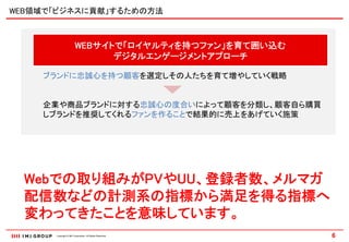 WEB領域で「ビジネスに貢献」するための方法



                       WEBサイトで「ロイヤルティを持つファン」を育て囲い込む
                             デジタルエンゲージメントアプローチ

    ブランドに忠誠心を持つ顧客を選定しその人たちを育て増やしていく戦略


    企業や商品ブランドに対する忠誠心の度合いによって顧客を分類し、顧客自ら購買
    しブランドを推奨してくれるファンを作ることで結果的に売上をあげていく施策




  Webでの取り組みがPVやUU、登録者数、メルマガ
  配信数などの計測系の指標から満足を得る指標へ
  変わってきたことを意味しています。
      Copyright © IMJ Corporation. All Rights Reserved.   6
 