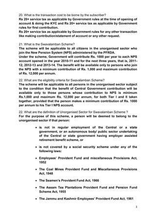 3
20. What is the transaction cost to be borne by the subscriber?
Rs 20+ service tax as applicable by Government rules at the time of opening of
account & doing the KYC and Rs 20+ service tax as applicable by Government
rules for first contribution.
Rs 20+ service tax as applicable by Government rules for any other transaction
like making contribution/statement of account or any other request.
21. What is the Swavalamban Scheme?
The scheme will be applicable to all citizens in the unorganised sector who
join the New Pension System (NPS) administered by the PFRDA.
Under the scheme, Government will contribute Rs. 1000 per year to each NPS
account opened in the year 2010-11 and for the next three years, that is, 2011-
12, 2012-13 and 2013-14. The benefit will be available only to persons who join
the NPS with a minimum contribution of Rs. 1,000 and maximum contribution
of Rs. 12,000 per annum.
22. What are the eligibility criteria for Swavalamban Scheme?
The scheme will be applicable to all persons in the unorganised sector subject
to the condition that the benefit of Central Government contribution will be
available only to those persons whose contribution to NPS is minimum
Rs.1,000 and maximum Rs. 12,000 per annum, for both Tier I and II taken
together, provided that the person makes a minimum contribution of Rs. 1000
per annum to his Tier I NPS account.
22. What are the definition of Unorganised Sector for Swavalamban Scheme ?
For the purpose of this scheme, a person will be deemed to belong to the
unorganised sector if that person:
government, or an autonomous body/ public sector undertaking
of the Central or state government having employer assisted
retirement benefit scheme, or
r any of the
following laws:
1952
Act, 1948
n Fund
Scheme Act, 1955
The Jammu and Kashmir Employees’ Provident Fund Act, 1961
 