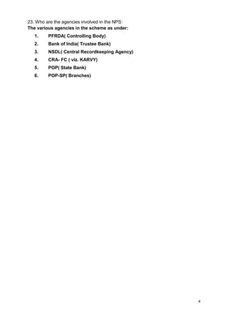 4
23. Who are the agencies involved in the NPS:
The various agencies in the scheme as under:
1. PFRDA( Controlling Body)
2. Bank of India( Trustee Bank)
3. NSDL( Central Recordkeeping Agency)
4. CRA- FC ( viz. KARVY)
5. POP( State Bank)
6. POP-SP( Branches)
 