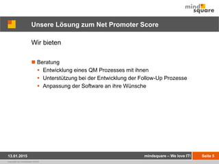 copyright by mindsquare GmbH
Unsere Lösung zum Net Promoter Score
Wir bieten
 Beratung
 Entwicklung eines QM Prozesses mit ihnen
 Unterstützung bei der Entwicklung der Follow-Up Prozesse
 Anpassung der Software an ihre Wünsche
Seite 513.01.2015 mindsquare – We love IT!
 