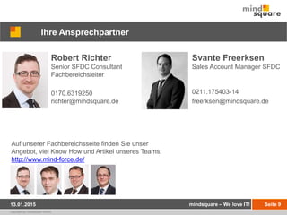 copyright by mindsquare GmbH
Auf unserer Fachbereichsseite finden Sie unser
Angebot, viel Know How und Artikel unseres Teams:
http://www.mind-force.de/
Seite 9
Ihre Ansprechpartner
Robert Richter
Senior SFDC Consultant
Fachbereichsleiter
0170.6319250
richter@mindsquare.de
mindsquare – We love IT!13.01.2015
Svante Freerksen
Sales Account Manager SFDC
0211.175403-14
freerksen@mindsquare.de
 