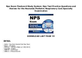 Nps Exam Flashcard Study System: Nps Test Practice Questions and
Review for the Neonatal/Pediatric Respiratory Care Specialty
Examination
DONWLOAD LAST PAGE !!!!
DETAIL
Nps Exam Flashcard Study System: Nps Test Practice Questions and Review for the Neonatal/Pediatric Respiratory Care Specialty Examination
Author : Nps Exam Secrets Test Prep Teamq
Pages : 318 pagesq
Publisher : Mometrix Media LLC 2010-08-01q
Language : Englishq
ISBN-10 : 1610723147q
ISBN-13 : 9781610723145q
 