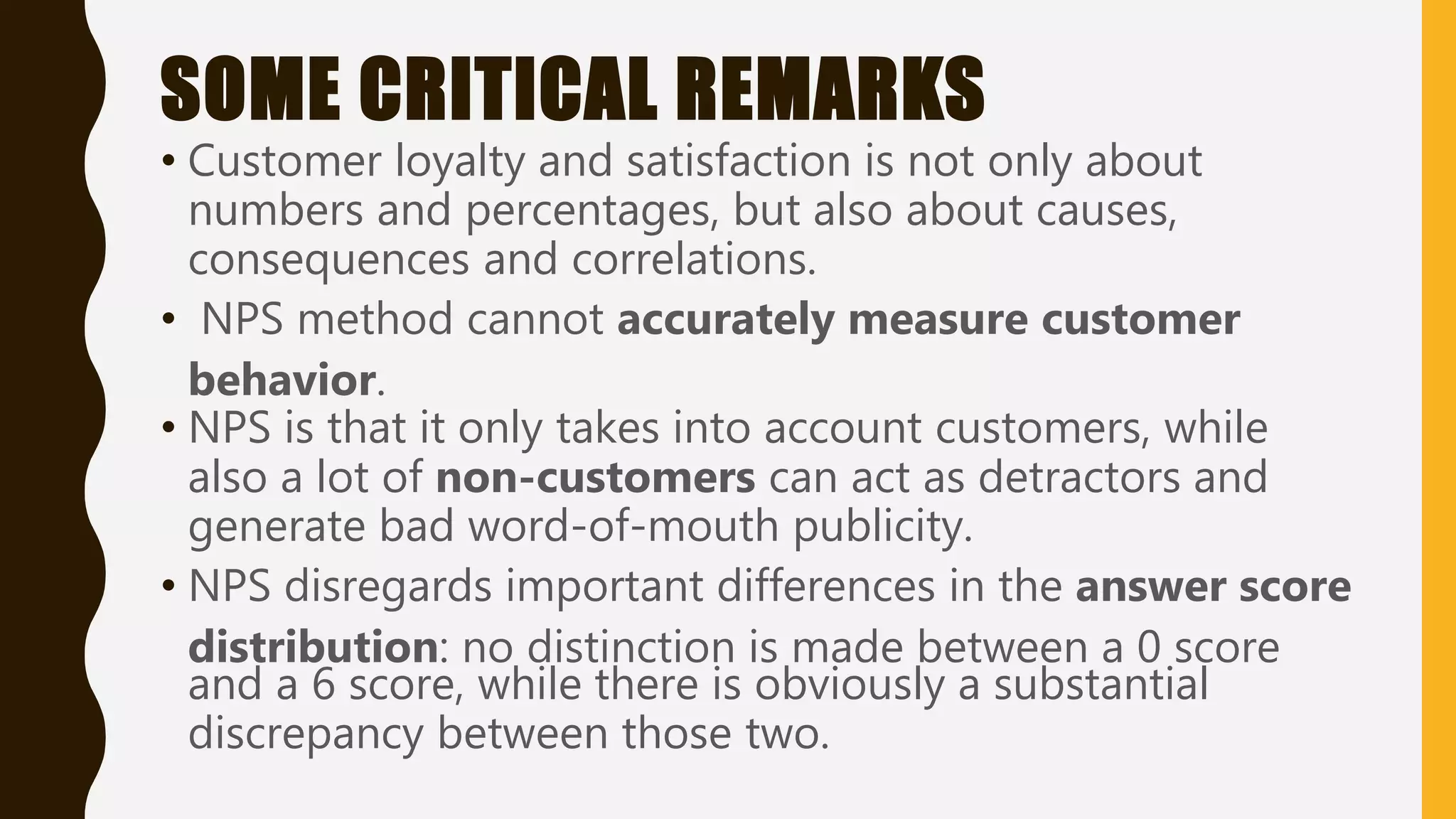 SOME CRITICAL REMARKS
• Customer loyalty and satisfaction is not only about
numbers and percentages, but also about causes,
consequences and correlations.
• NPS method cannot accurately measure customer
behavior.
• NPS is that it only takes into account customers, while
also a lot of non-customers can act as detractors and
generate bad word-of-mouth publicity.
• NPS disregards important differences in the answer score
distribution: no distinction is made between a 0 score
and a 6 score, while there is obviously a substantial
discrepancy between those two.
 
