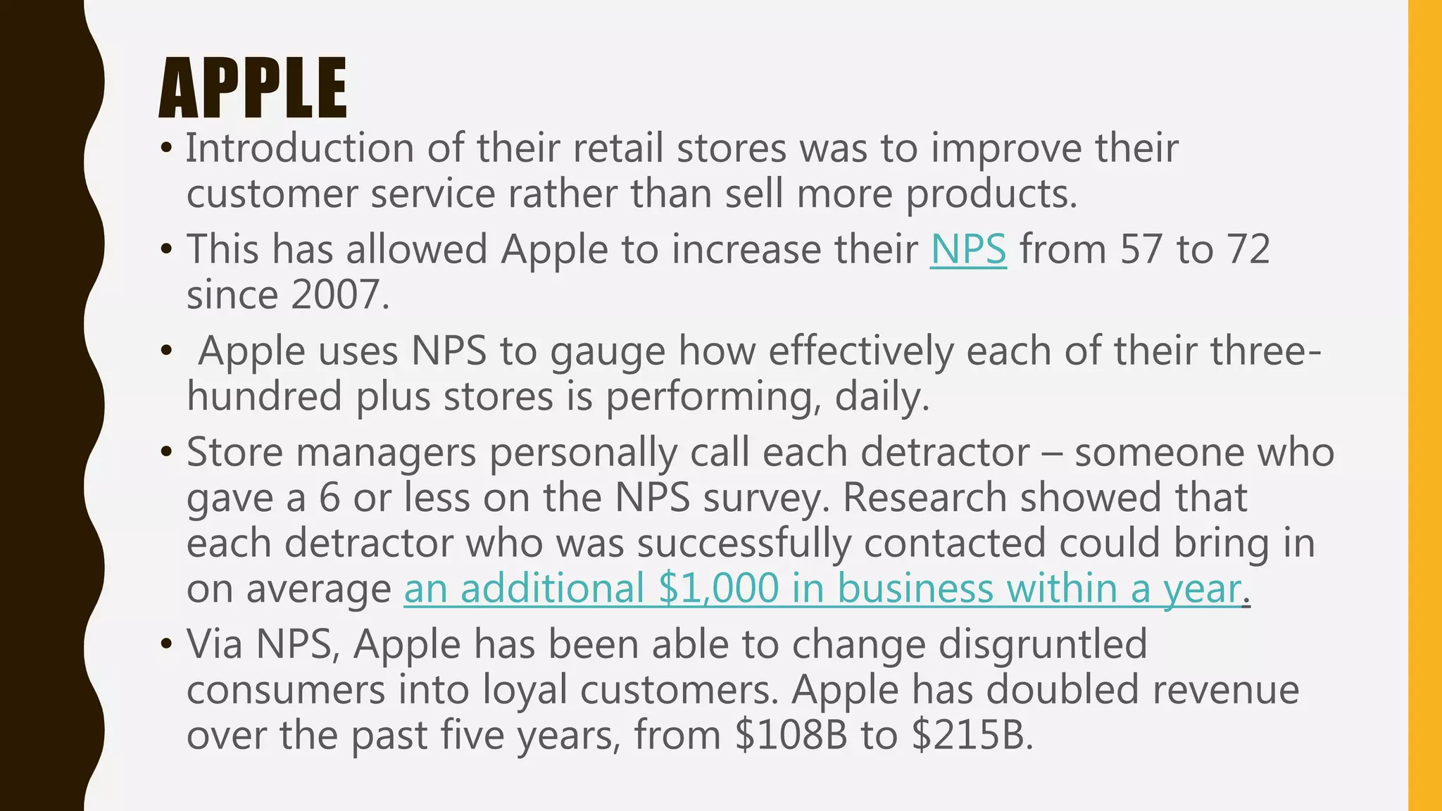 APPLE
• Introduction of their retail stores was to improve their
customer service rather than sell more products.
• This has allowed Apple to increase their NPS from 57 to 72
since 2007.
• Apple uses NPS to gauge how effectively each of their three-
hundred plus stores is performing, daily.
• Store managers personally call each detractor – someone who
gave a 6 or less on the NPS survey. Research showed that
each detractor who was successfully contacted could bring in
on average an additional $1,000 in business within a year.
• Via NPS, Apple has been able to change disgruntled
consumers into loyal customers. Apple has doubled revenue
over the past five years, from $108B to $215B.
 