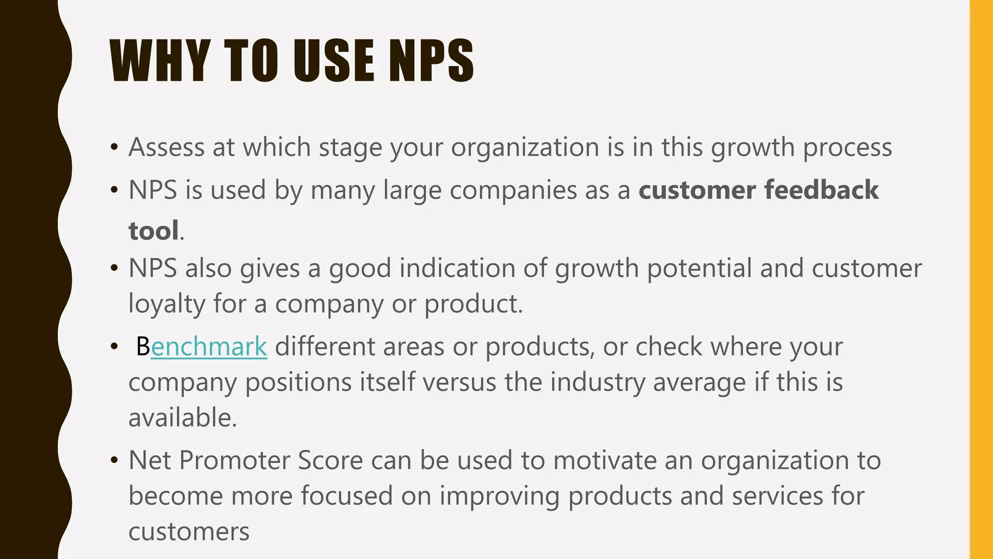 WHY TO USE NPS
• Assess at which stage your organization is in this growth process
• NPS is used by many large companies as a customer feedback
tool.
• NPS also gives a good indication of growth potential and customer
loyalty for a company or product.
• Benchmark different areas or products, or check where your
company positions itself versus the industry average if this is
available.
• Net Promoter Score can be used to motivate an organization to
become more focused on improving products and services for
customers
 