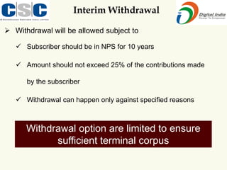 Interim Withdrawal
➢ Withdrawal will be allowed subject to
✓ Subscriber should be in NPS for 10 years
✓ Amount should not exceed 25% of the contributions made
by the subscriber
✓ Withdrawal can happen only against specified reasons
Withdrawal option are limited to ensure
sufficient terminal corpus
 