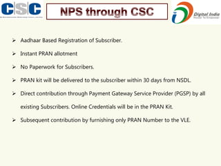 ➢ Aadhaar Based Registration of Subscriber.
➢ Instant PRAN allotment
➢ No Paperwork for Subscribers.
➢ PRAN kit will be delivered to the subscriber within 30 days from NSDL.
➢ Direct contribution through Payment Gateway Service Provider (PGSP) by all
existing Subscribers. Online Credentials will be in the PRAN Kit.
➢ Subsequent contribution by furnishing only PRAN Number to the VLE.
 