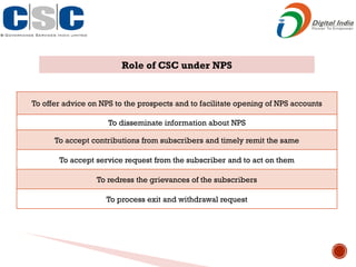 Role of CSC under NPS
To offer advice on NPS to the prospects and to facilitate opening of NPS accounts
To disseminate information about NPS
To accept contributions from subscribers and timely remit the same
To accept service request from the subscriber and to act on them
To redress the grievances of the subscribers
To process exit and withdrawal request
 