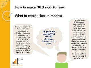 So you have
decided that
the Net
Promoter
Program is for
you?
How to make NPS work for you:
What to avoid; How to resolve
NPS is a beneficial
Research tool
because it’s
simplicity engages
customers, but
more importantly it
engages your
employees. At
one2one we have
been undertaking
research analysis
for external clients
over many years.
In an age where
one person’s
opinion can be
accessed by
thousands with
ease, businesses
are turning to a
more customer-
centric approach to
business strategy.
Customer research
projects are easy to
undertake, but
difficult to turn in to
tangible benefits.
Here is a guide on
how to make NPS
work for you.
 