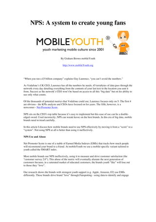 NPS: A system to create young fans

                                                                              ®
           MOBILEYOUTH
                  youth marketing mobile culture since 2001

                                   By Graham Brown mobileYouth

                                     http://www.mobileYouth.org




“When you run a £5 billion company” explains Guy Laurence, “you can’t avoid the numbers.”

As Vodafone’s UK CEO, Laurence has all the numbers he needs; 45 terrabytes of data pass through the
network every day detailing everything from the contents of your last text to the location you sent it
from. Success as the network’s CEO won’t be based on access to all this “big data” but on his ability to
use only what counts.

Of the thousands of potential metrics that Vodafone could use, Laurence focuses only on 5: The first 4
are obvious - the KPIs analysts and CEOs have focused on for years. The fifth, however, is a
newcomer - Net Promoter Score.

NPS sits on the CEO’s top table because it’s easy to implement but this ease of use can be a double-
edged sword. Used incorrectly, NPS can wreak havoc on the best brands. In this era of big data, mobile
brands need to tread carefully.

In this article I discuss how mobile brands need to use NPS effectively by moving it from a “score” to a
“system”. Not using NPS at all is better than using it ineffectively.

NPS Use and Abuse

Net Promoter Score is one of a stable of Earned Media Indexes (EMIs) that tracks how much people
will recommend your brand to a friend. At mobileYouth we use a mobile-specific variant tailored to
youth called the SMART index.

Most mobile brands use NPS ineffectively, using it to measure and drive customer satisfaction (the
“customer survey 2.0”). This abuse of the metric will eventually alienate the next generation of
customers because, in a saturated market of educated customers, the brands youth “like” will lose out
to those they “love”.

Our research shows the brands with strongest youth support (e.g. Apple, Amazon, O2) use EMIs
differently. These brands drive brand “love” through Fanspotting - using data to identify and engage
 