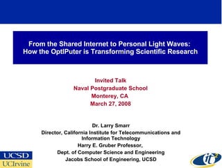 From the Shared Internet to Personal Light Waves:
How the OptIPuter is Transforming Scientific Research



                         Invited Talk
                  Naval Postgraduate School
                        Monterey, CA
                        March 27, 2008


                            Dr. Larry Smarr
     Director, California Institute for Telecommunications and
                      Information Technology
                     Harry E. Gruber Professor,
           Dept. of Computer Science and Engineering
               Jacobs School of Engineering, UCSD