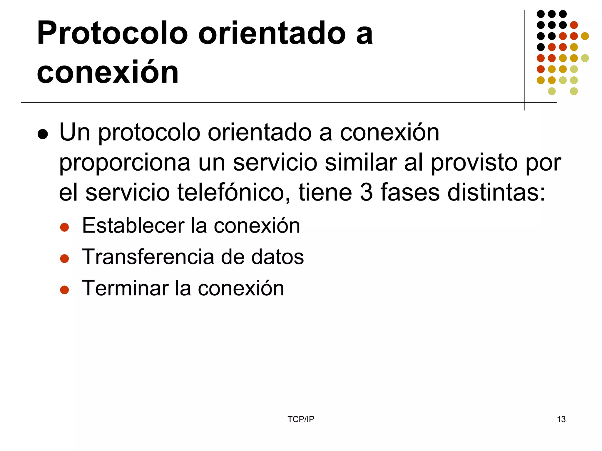 Protocolo orientado a
conexión
 Un protocolo orientado a conexión
 proporciona un servicio similar al provisto por
 el servicio telefónico, tiene 3 fases distintas:
   Establecer la conexión
   Transferencia de datos
   Terminar la conexión




                       TCP/IP                   13
 