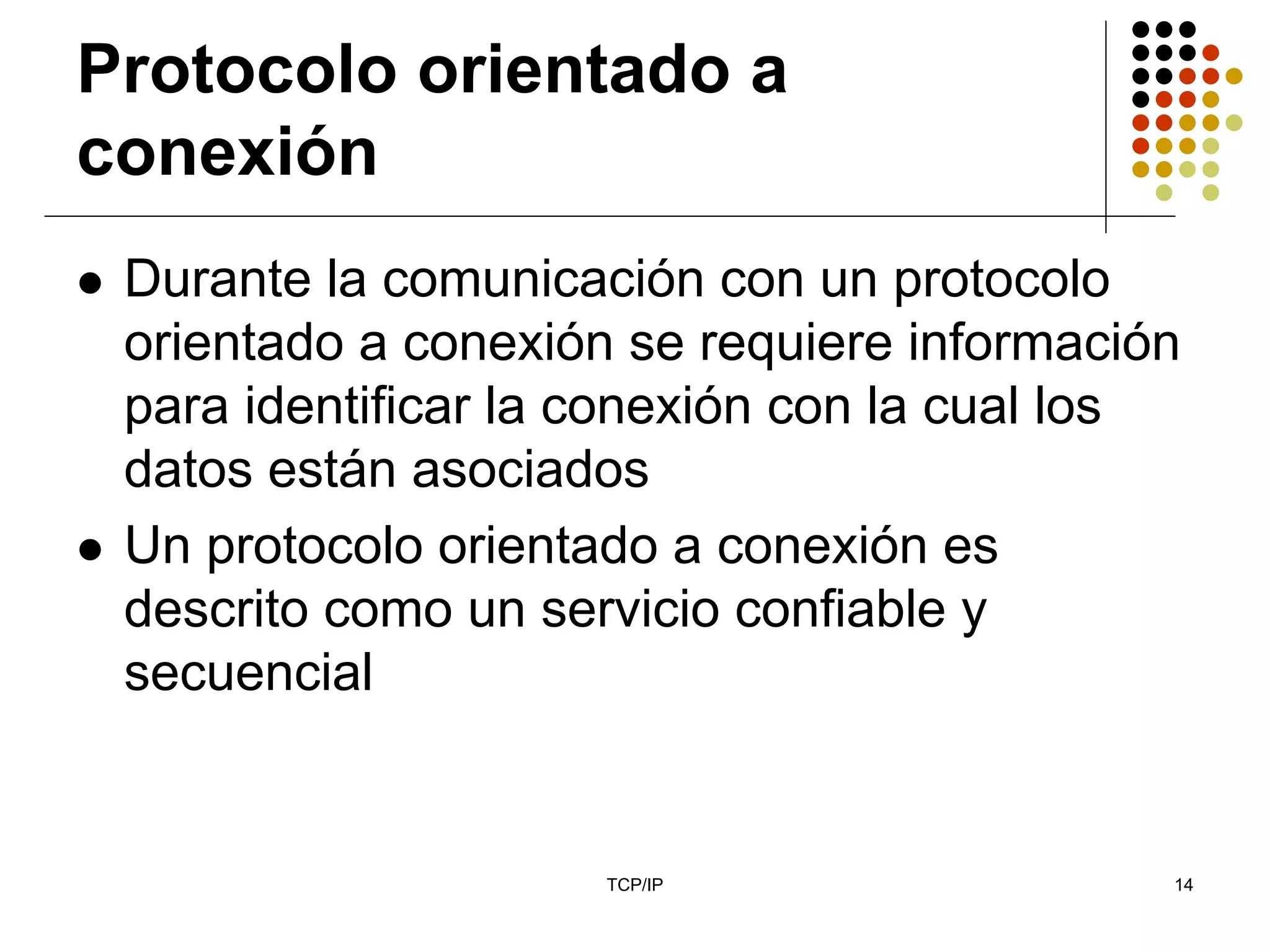 Protocolo orientado a
conexión
 Durante la comunicación con un protocolo
 orientado a conexión se requiere información
 para identificar la conexión con la cual los
 datos están asociados
 Un protocolo orientado a conexión es
 descrito como un servicio confiable y
 secuencial


                     TCP/IP                 14
 