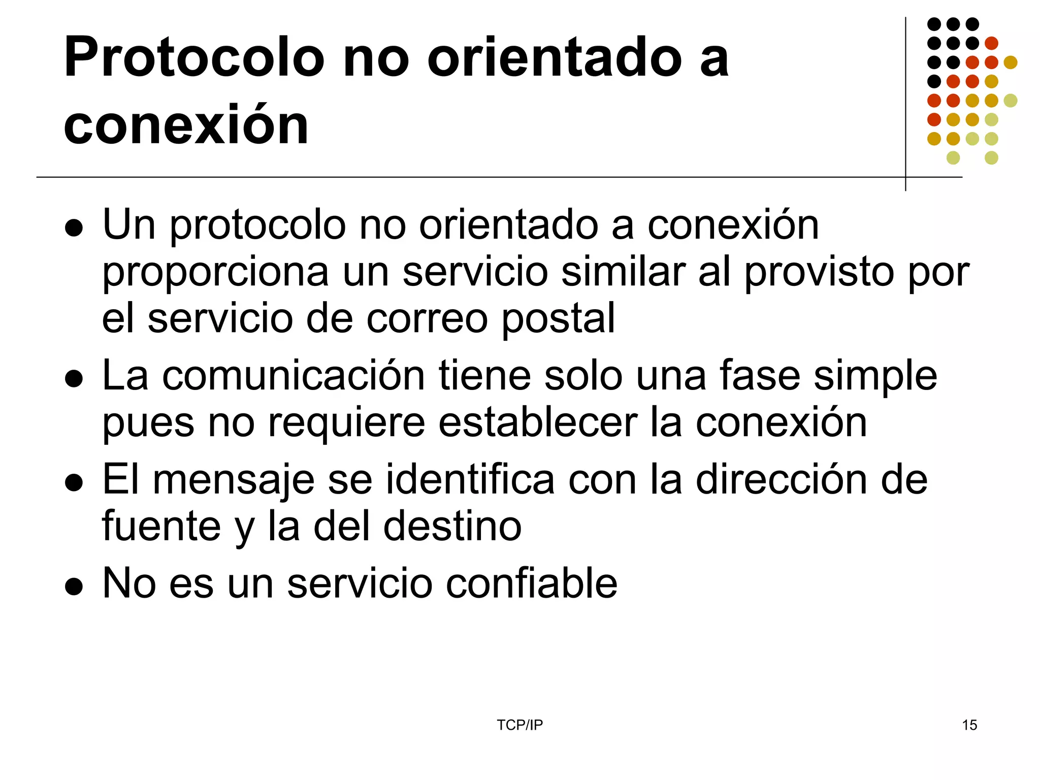 Protocolo no orientado a
conexión
 Un protocolo no orientado a conexión
 proporciona un servicio similar al provisto por
 el servicio de correo postal
 La comunicación tiene solo una fase simple
 pues no requiere establecer la conexión
 El mensaje se identifica con la dirección de
 fuente y la del destino
 No es un servicio confiable


                      TCP/IP                   15
 