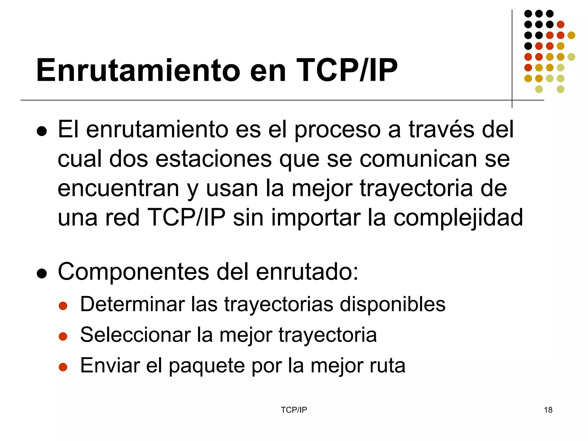 Enrutamiento en TCP/IP
 El enrutamiento es el proceso a través del
 cual dos estaciones que se comunican se
 encuentran y usan la mejor trayectoria de
 una red TCP/IP sin importar la complejidad

 Componentes del enrutado:
   Determinar las trayectorias disponibles
   Seleccionar la mejor trayectoria
   Enviar el paquete por la mejor ruta
                        TCP/IP                18
 