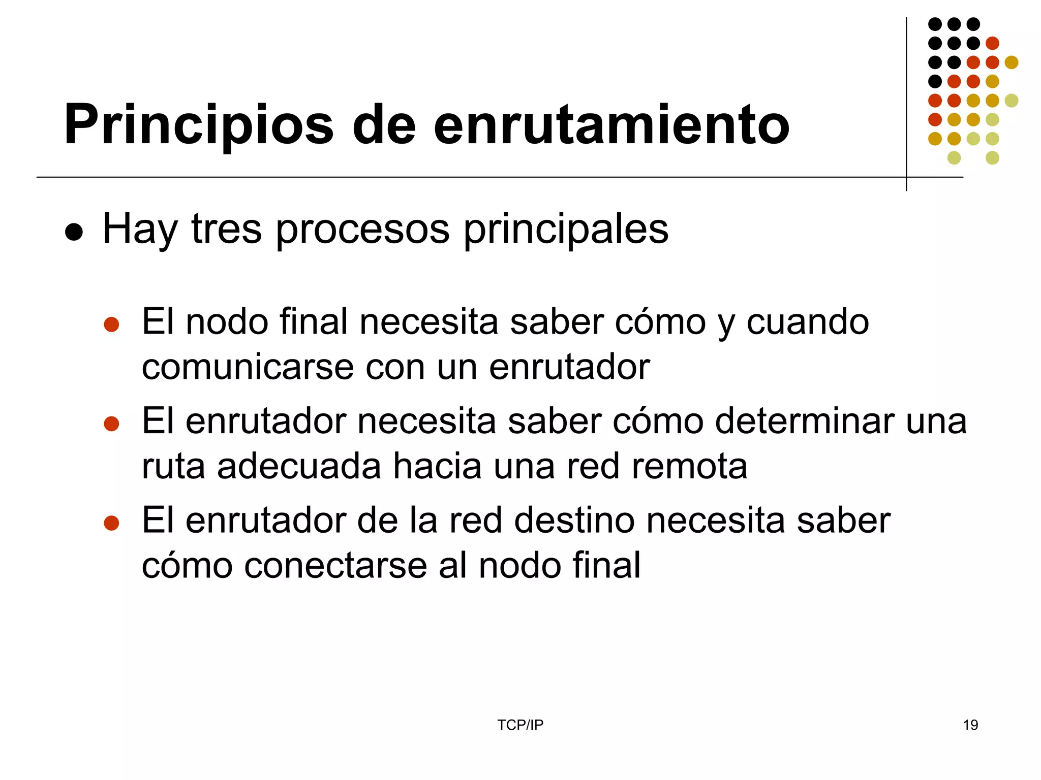 Principios de enrutamiento
 Hay tres procesos principales

   El nodo final necesita saber cómo y cuando
   comunicarse con un enrutador
   El enrutador necesita saber cómo determinar una
   ruta adecuada hacia una red remota
   El enrutador de la red destino necesita saber
   cómo conectarse al nodo final



                       TCP/IP                    19
 