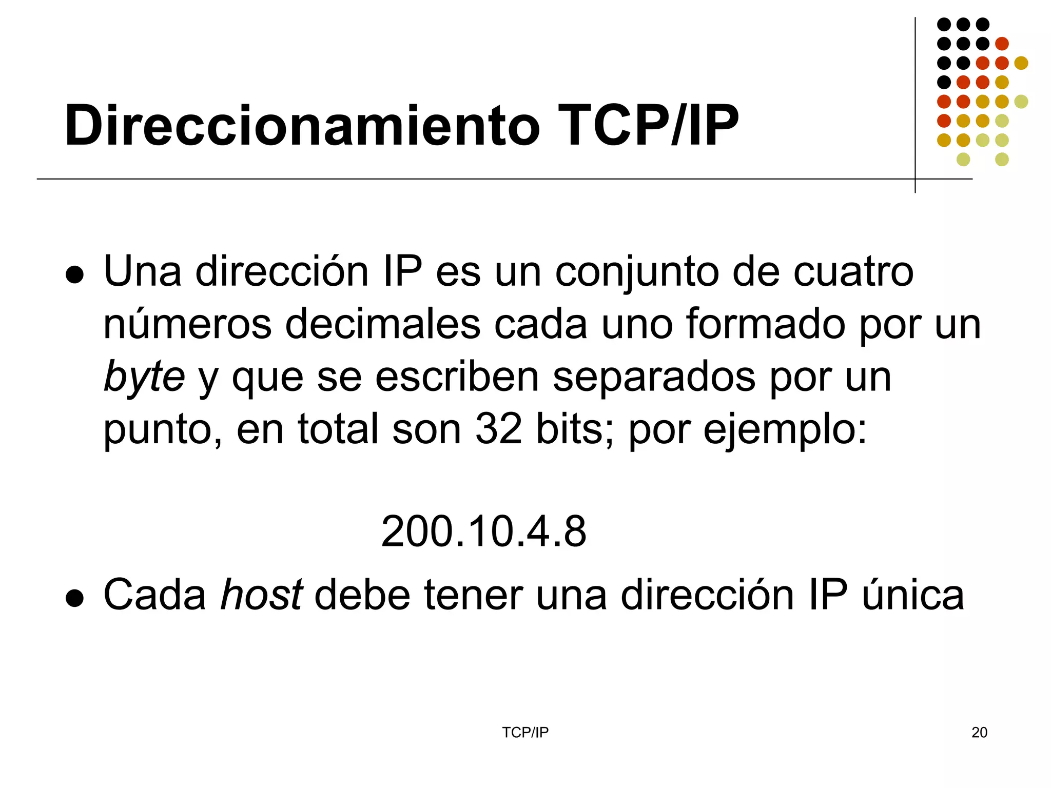 Direccionamiento TCP/IP

 Una dirección IP es un conjunto de cuatro
 números decimales cada uno formado por un
 byte y que se escriben separados por un
 punto, en total son 32 bits; por ejemplo:

              200.10.4.8
 Cada host debe tener una dirección IP única

                    TCP/IP                     20
 
