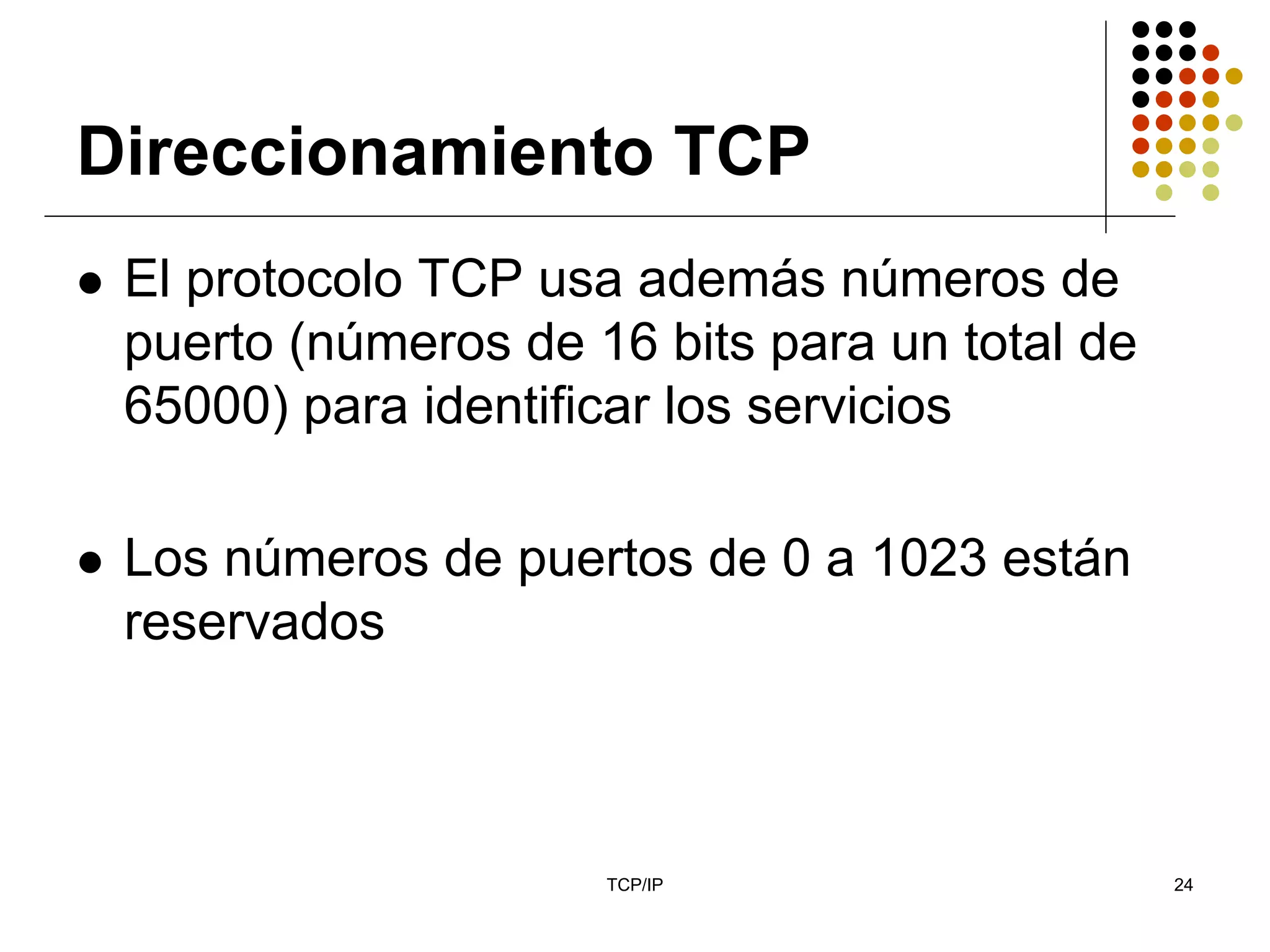 Direccionamiento TCP
 El protocolo TCP usa además números de
 puerto (números de 16 bits para un total de
 65000) para identificar los servicios

 Los números de puertos de 0 a 1023 están
 reservados



                     TCP/IP                    24
 