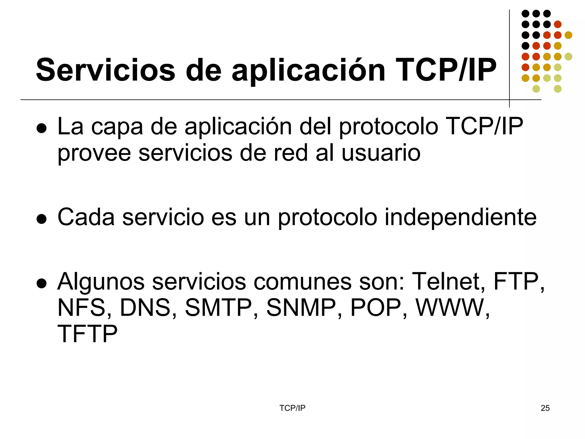 Servicios de aplicación TCP/IP
 La capa de aplicación del protocolo TCP/IP
 provee servicios de red al usuario

 Cada servicio es un protocolo independiente

 Algunos servicios comunes son: Telnet, FTP,
 NFS, DNS, SMTP, SNMP, POP, WWW,
 TFTP

                     TCP/IP                    25
 