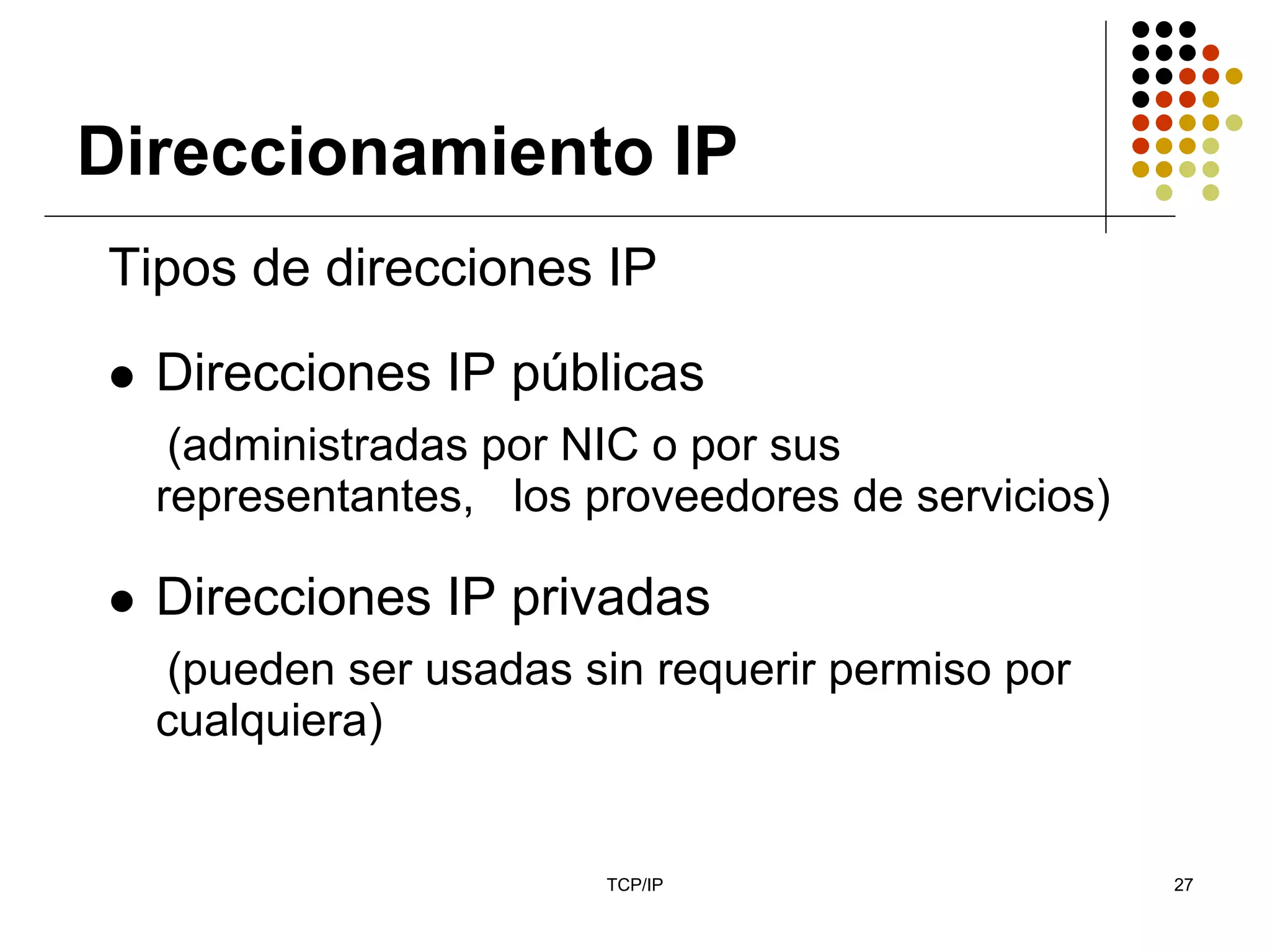 Direccionamiento IP
Tipos de direcciones IP
  Direcciones IP públicas
   (administradas por NIC o por sus
  representantes, los proveedores de servicios)

  Direcciones IP privadas
  (pueden ser usadas sin requerir permiso por
  cualquiera)


                       TCP/IP                     27
 