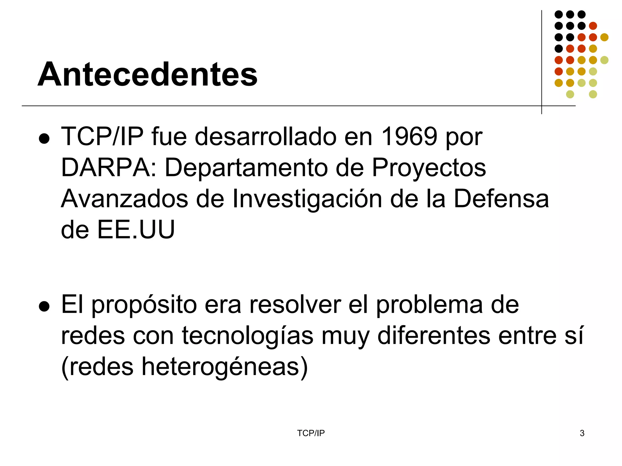 Antecedentes
 TCP/IP fue desarrollado en 1969 por
 DARPA: Departamento de Proyectos
 Avanzados de Investigación de la Defensa
 de EE.UU

 El propósito era resolver el problema de
 redes con tecnologías muy diferentes entre sí
 (redes heterogéneas)

                     TCP/IP                  3
 